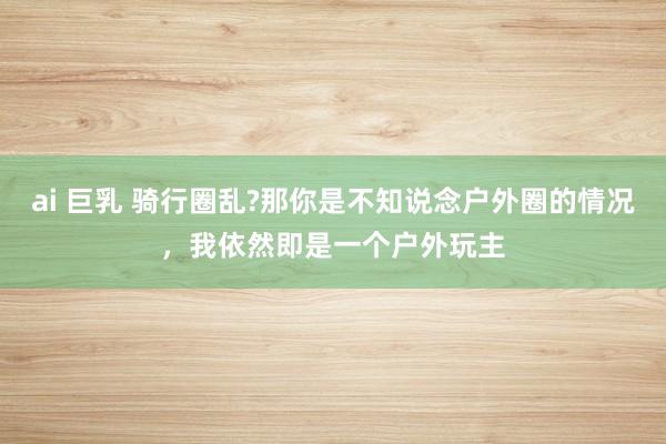 ai 巨乳 骑行圈乱?那你是不知说念户外圈的情况，我依然即是一个户外玩主