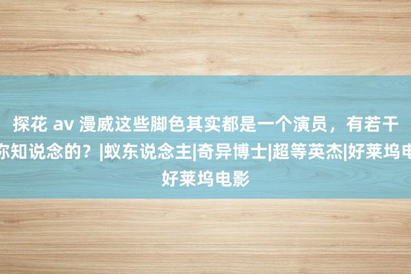 探花 av 漫威这些脚色其实都是一个演员，有若干是你知说念的？|蚁东说念主|奇异博士|超等英杰|好莱坞电影