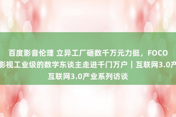 百度影音伦理 立异工厂砸数千万元力挺，FOCO正让好莱坞影视工业级的数字东谈主走进千门万户｜互联网3.0产业系列访谈